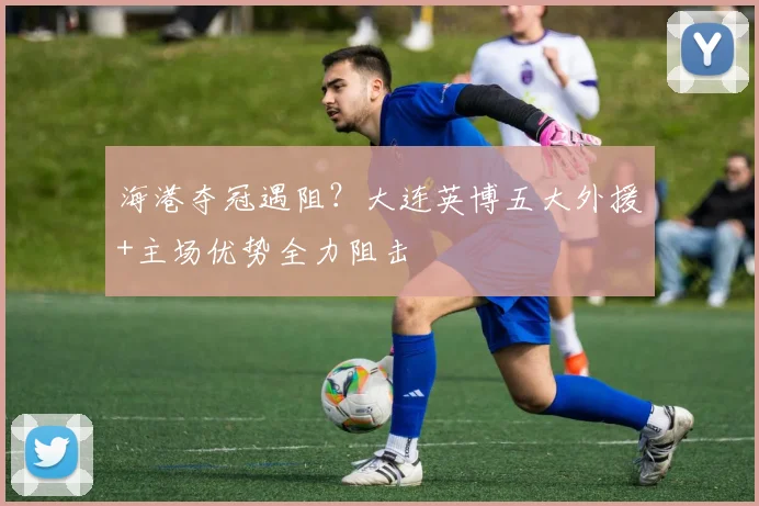 海港夺冠遇阻？大连英博五大外援+主场优势全力阻击