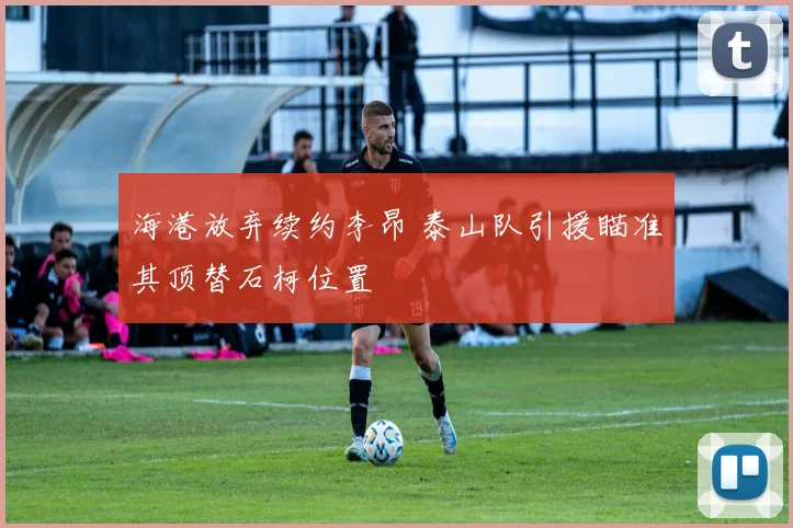 海港放弃续约李昂 泰山队引援瞄准其顶替石柯位置