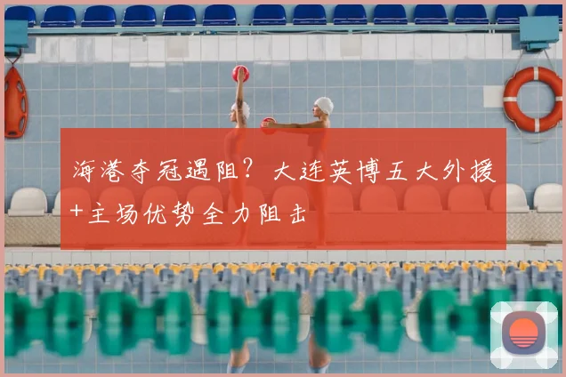 海港夺冠遇阻？大连英博五大外援+主场优势全力阻击